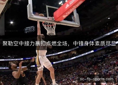 聚勒空中接力暴扣点燃全场，中锋身体素质尽显