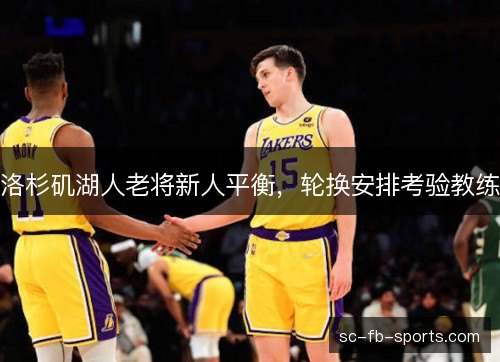 洛杉矶湖人老将新人平衡,轮换安排考验教练 洛杉矶湖人老将新人平衡,轮换安排考验教练
